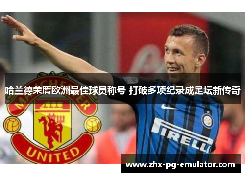 哈兰德荣膺欧洲最佳球员称号 打破多项纪录成足坛新传奇 哈兰德荣膺欧洲最佳球员称号 打破多项纪录成足坛新传奇