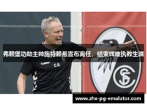 弗赖堡功勋主帅施特赖希宣布离任,结束辉煌执教生涯 弗赖堡功勋主帅施特赖希宣布离任,结束辉煌执教生涯