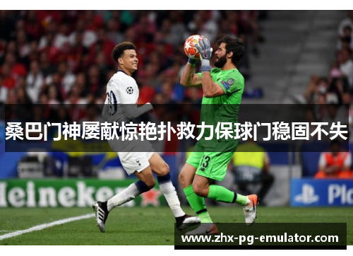 桑巴门神屡献惊艳扑救力保球门稳固不失 桑巴门神屡献惊艳扑救力保球门稳固不失