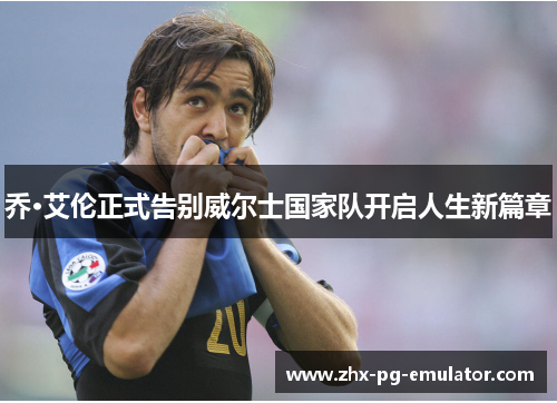 乔·艾伦正式告别威尔士国家队开启人生新篇章 乔·艾伦正式告别威尔士国家队开启人生新篇章