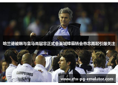 哈兰德被曝与皇马高层非正式会面城锋霸转会悬念再起引爆关注