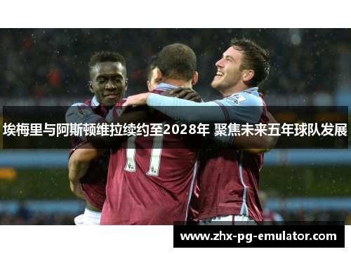 埃梅里与阿斯顿维拉续约至2028年 聚焦未来五年球队发展