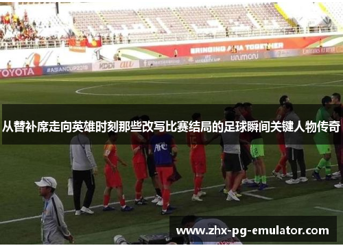 从替补席走向英雄时刻那些改写比赛结局的足球瞬间关键人物传奇